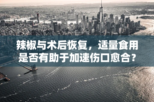 辣椒与术后恢复，适量食用是否有助于加速伤口愈合？