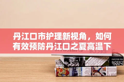 丹江口市护理新视角，如何有效预防丹江口之夏高温下的患者中暑风险？