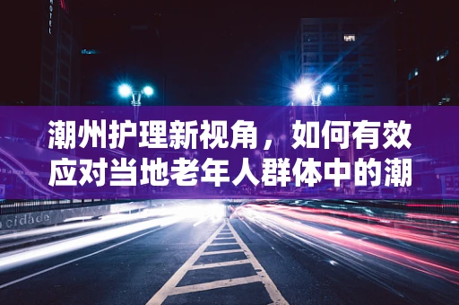 潮州护理新视角，如何有效应对当地老年人群体中的潮州式皮肤潮红现象？