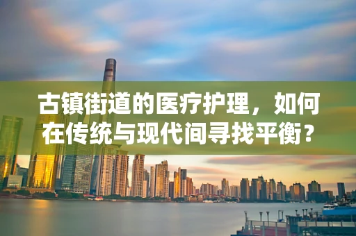 古镇街道的医疗护理，如何在传统与现代间寻找平衡？