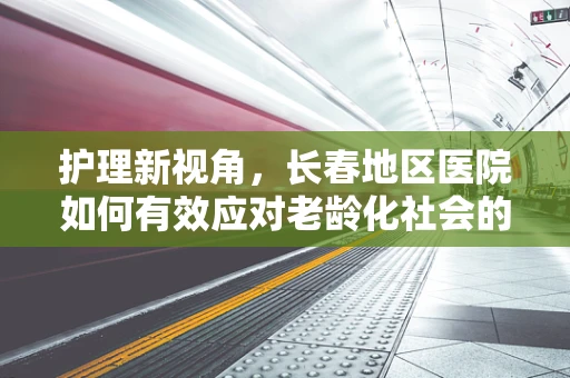 护理新视角，长春地区医院如何有效应对老龄化社会的护理挑战？