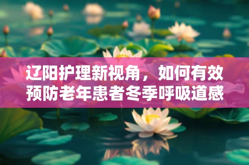 辽阳护理新视角，如何有效预防老年患者冬季呼吸道感染？
