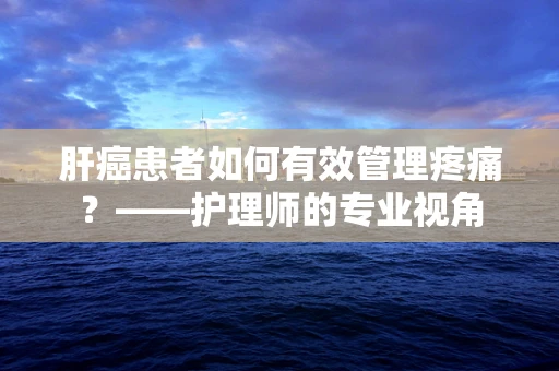 肝癌患者如何有效管理疼痛？——护理师的专业视角