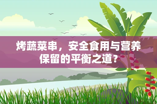 烤蔬菜串，安全食用与营养保留的平衡之道？