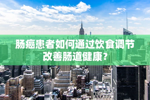 肠癌患者如何通过饮食调节改善肠道健康？