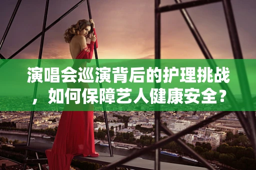 演唱会巡演背后的护理挑战，如何保障艺人健康安全？