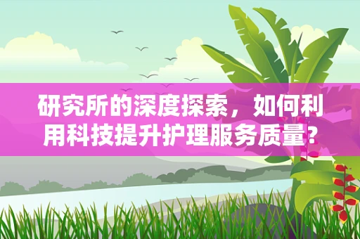 研究所的深度探索，如何利用科技提升护理服务质量？