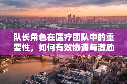 队长角色在医疗团队中的重要性，如何有效协调与激励？