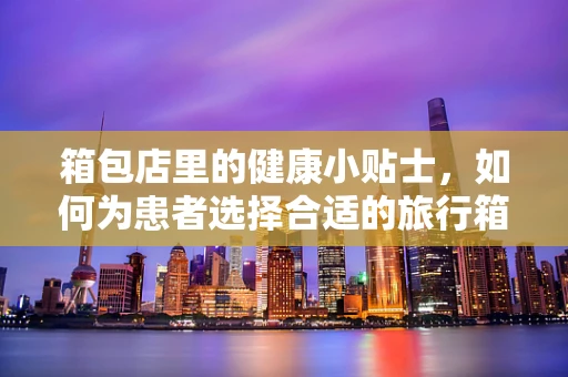 箱包店里的健康小贴士，如何为患者选择合适的旅行箱？