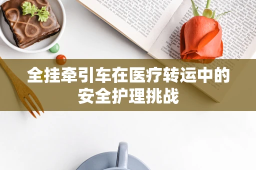 全挂牵引车在医疗转运中的安全护理挑战