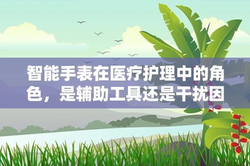 智能手表在医疗护理中的角色，是辅助工具还是干扰因素？