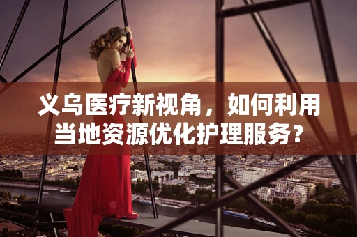 义乌医疗新视角，如何利用当地资源优化护理服务？