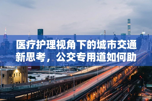 医疗护理视角下的城市交通新思考，公交专用道如何助力患者安全出行？