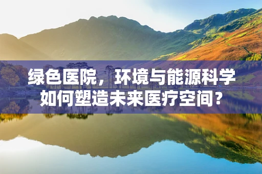 绿色医院，环境与能源科学如何塑造未来医疗空间？