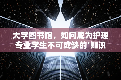 大学图书馆，如何成为护理专业学生不可或缺的‘知识港湾’？