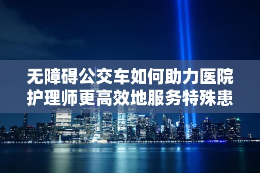 无障碍公交车如何助力医院护理师更高效地服务特殊患者？