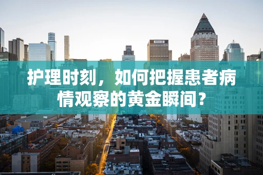 护理时刻，如何把握患者病情观察的黄金瞬间？