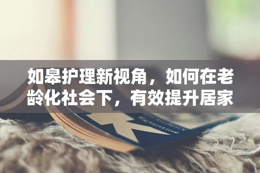 如皋护理新视角，如何在老龄化社会下，有效提升居家养老护理服务？