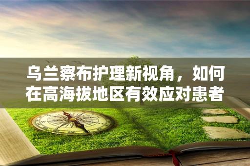 乌兰察布护理新视角，如何在高海拔地区有效应对患者高原反应？