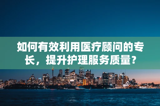 如何有效利用医疗顾问的专长，提升护理服务质量？