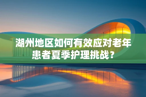 湖州地区如何有效应对老年患者夏季护理挑战？