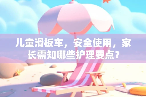 儿童滑板车，安全使用，家长需知哪些护理要点？