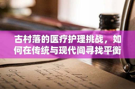 古村落的医疗护理挑战，如何在传统与现代间寻找平衡？