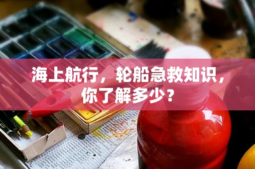 海上航行，轮船急救知识，你了解多少？