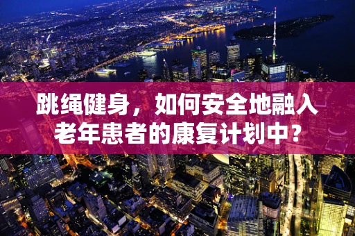 跳绳健身，如何安全地融入老年患者的康复计划中？