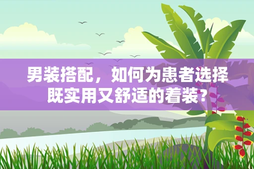 男装搭配，如何为患者选择既实用又舒适的着装？